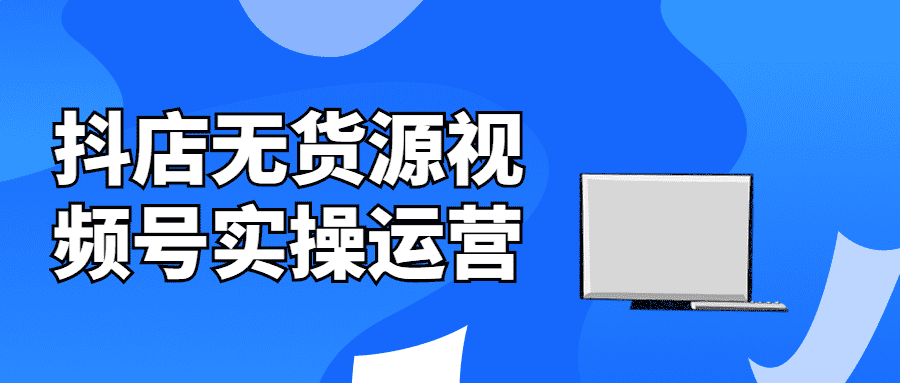 价值300元抖音运营课程：抖店无货源视频号实操运营